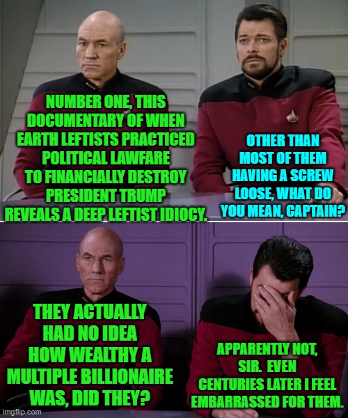 Indeed . ., . they definitely have got some loose screws. | NUMBER ONE, THIS DOCUMENTARY OF WHEN EARTH LEFTISTS PRACTICED POLITICAL LAWFARE TO FINANCIALLY DESTROY PRESIDENT TRUMP REVEALS A DEEP LEFTIST IDIOCY. OTHER THAN MOST OF THEM HAVING A SCREW LOOSE, WHAT DO YOU MEAN, CAPTAIN? THEY ACTUALLY HAD NO IDEA HOW WEALTHY A MULTIPLE BILLIONAIRE WAS, DID THEY? APPARENTLY NOT, SIR.  EVEN CENTURIES LATER I FEEL EMBARRASSED FOR THEM. | image tagged in picard riker listening to a pun | made w/ Imgflip meme maker