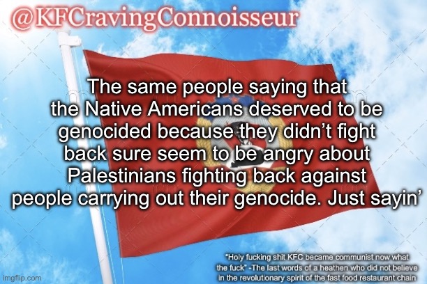Damned if you do, damned if you don’t, apparently | The same people saying that the Native Americans deserved to be genocided because they didn’t fight back sure seem to be angry about Palestinians fighting back against people carrying out their genocide. Just sayin’ | image tagged in kfcravingconnoisseur announcement template | made w/ Imgflip meme maker