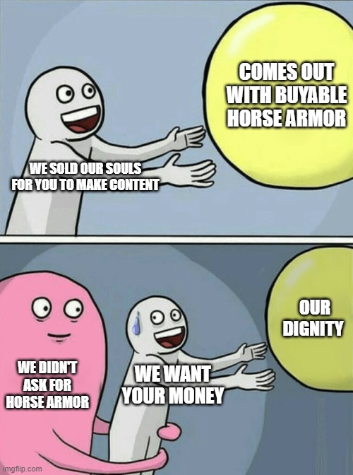 Bethesda's usual. | COMES OUT WITH BUYABLE HORSE ARMOR; WE SOLD OUR SOULS FOR YOU TO MAKE CONTENT; OUR DIGNITY; WE DIDN'T ASK FOR HORSE ARMOR; WE WANT YOUR MONEY | image tagged in memes,running away balloon | made w/ Imgflip meme maker