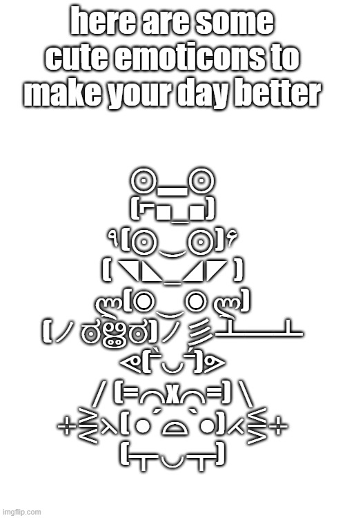they are so happy :D | here are some cute emoticons to make your day better; ⊙▂⊙
(⌐■_■)
٩(⊙‿⊙)۶
( ◥◣_◢◤ )
ლ(◉‿◉ ლ)
(ノಠൠಠ)ノ彡┻━┻
ᕙ(‾̀◡‾́)ᕗ
／(=⌒x⌒=)＼
⊹⋛⋋( ●´⌓`●)⋌⋚⊹
(┳◡┳) | image tagged in blank white template | made w/ Imgflip meme maker