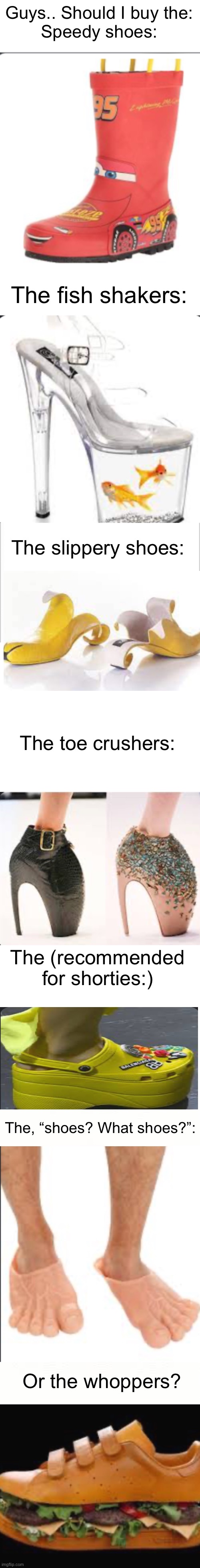 Which one? | Guys.. Should I buy the:
Speedy shoes:; The fish shakers:; The slippery shoes:; The toe crushers:; The (recommended for shorties:); The, “shoes? What shoes?”:; Or the whoppers? | image tagged in white background,blank white template,ehite,memes | made w/ Imgflip meme maker