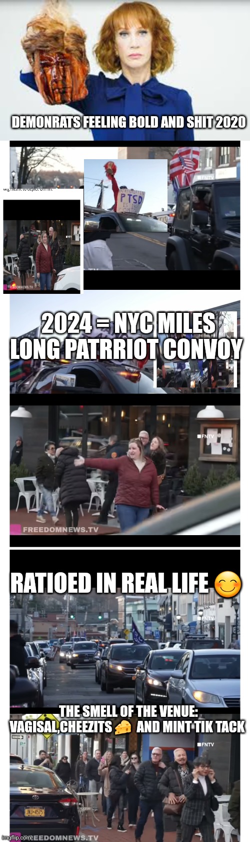 Kathy griffin meme | DEMONRATS FEELING BOLD AND SHIT 2020; 2024 = NYC MILES LONG PATRRIOT CONVOY; RATIOED IN REAL LIFE 😊; THE SMELL OF THE VENUE: VAGISAL,CHEEZITS 🧀  AND MINT TIK TACK | image tagged in kathy griffin,newyork,nyc,funny memes,freedom,traitor | made w/ Imgflip meme maker
