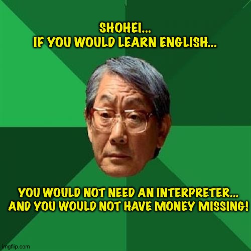 Listen to one older and wiser... | SHOHEI...
IF YOU WOULD LEARN ENGLISH... YOU WOULD NOT NEED AN INTERPRETER...

AND YOU WOULD NOT HAVE MONEY MISSING! | image tagged in memes,high expectations asian father | made w/ Imgflip meme maker