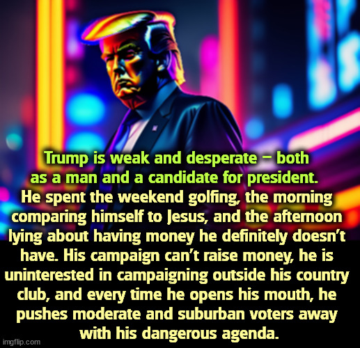 All true, I'm afraid. | Trump is weak and desperate – both 
as a man and a candidate for president. He spent the weekend golfing, the morning 
comparing himself to Jesus, and the afternoon 
lying about having money he definitely doesn’t 
have. His campaign can’t raise money, he is 
uninterested in campaigning outside his country 
club, and every time he opens his mouth, he 
pushes moderate and suburban voters away 
with his dangerous agenda. | image tagged in trump,weak,desperate,liar,broke,extreme | made w/ Imgflip meme maker
