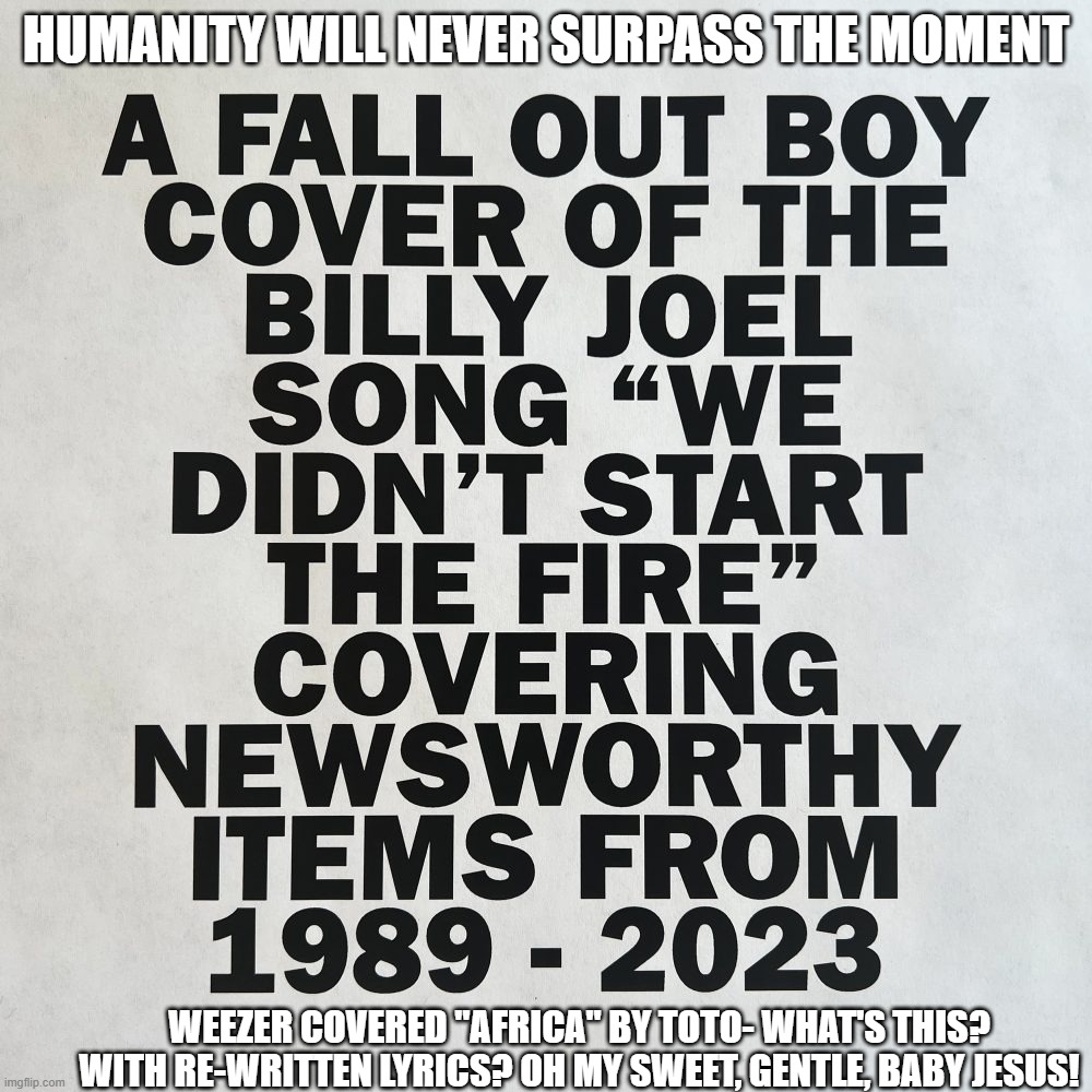 Mankind's Finest 3 and a Half Minutes | HUMANITY WILL NEVER SURPASS THE MOMENT; WEEZER COVERED "AFRICA" BY TOTO- WHAT'S THIS? WITH RE-WRITTEN LYRICS? OH MY SWEET, GENTLE, BABY JESUS! | image tagged in billy joel,fall out boy,greatest cover ever | made w/ Imgflip meme maker