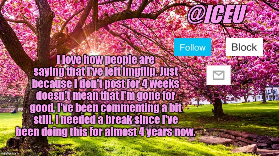 Seriously... | I love how people are saying that I've left imgflip. Just because I don't post for 4 weeks doesn't mean that I'm gone for good, I've been commenting a bit still. I needed a break since I've been doing this for almost 4 years now. | image tagged in iceu spring template | made w/ Imgflip meme maker