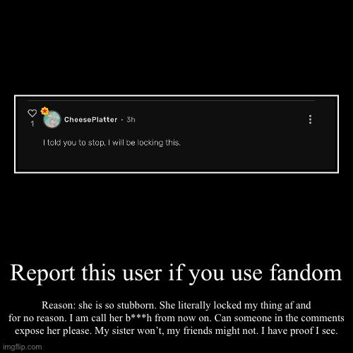 Report/expose this fandom user | Report this user if you use fandom | Reason: she is so stubborn. She literally locked my thing af and for no reason. I am call her b***h fro | image tagged in funny,demotivationals | made w/ Imgflip demotivational maker