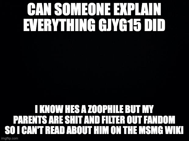 Black background | CAN SOMEONE EXPLAIN EVERYTHING GJYG15 DID; I KNOW HES A ZOOPHILE BUT MY PARENTS ARE SHIT AND FILTER OUT FANDOM SO I CAN'T READ ABOUT HIM ON THE MSMG WIKI | image tagged in black background | made w/ Imgflip meme maker