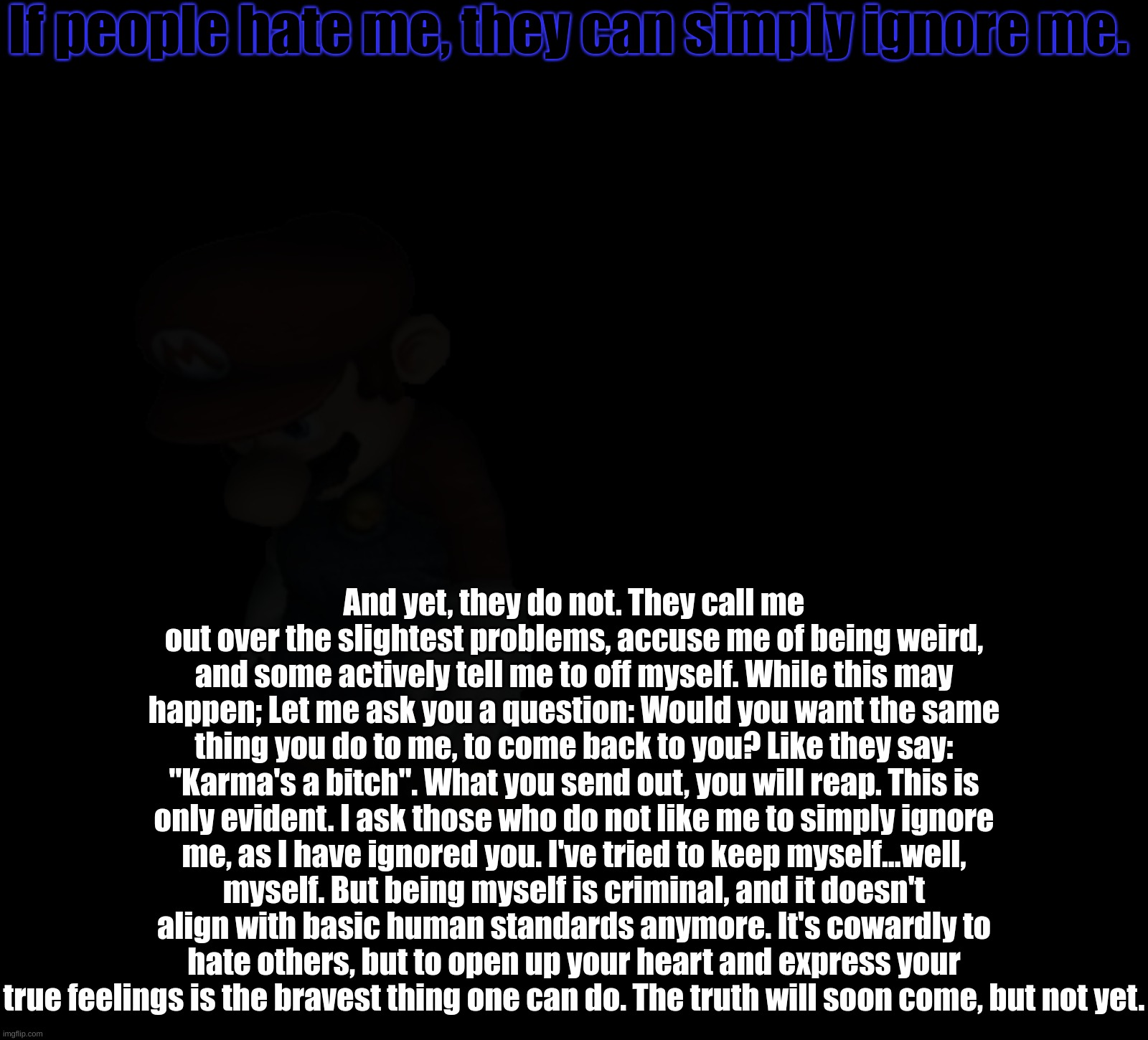 If people hate me, they can simply ignore me. And yet, they do not. They call me out over the slightest problems, accuse me of being weird, and some actively tell me to off myself. While this may happen; Let me ask you a question: Would you want the same thing you do to me, to come back to you? Like they say: "Karma's a bitch". What you send out, you will reap. This is only evident. I ask those who do not like me to simply ignore me, as I have ignored you. I've tried to keep myself...well, myself. But being myself is criminal, and it doesn't align with basic human standards anymore. It's cowardly to hate others, but to open up your heart and express your true feelings is the bravest thing one can do. The truth will soon come, but not yet. | made w/ Imgflip meme maker