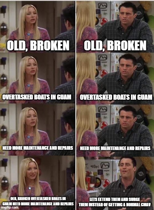 107 | OLD, BROKEN; OLD, BROKEN; OVERTASKED BOATS IN GUAM; OVERTASKED BOATS IN GUAM; NEED MORE MAINTENANCE AND REPAIRS; NEED MORE MAINTENANCE AND REPAIRS; OLD, BROKEN OVERTASKED BOATS IN GUAM NEED MORE MAINTENANCE AND REPAIRS; LETS EXTEND THEM AND SURGE THEM INSTEAD OF GETTING A NORMAL CMAV | image tagged in phoebe joey | made w/ Imgflip meme maker