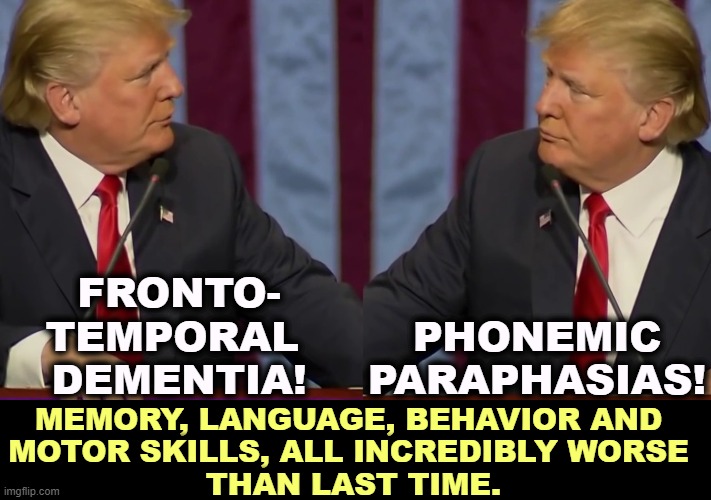 He can't hide it. He's deteriorating. | FRONTO-
TEMPORAL 
DEMENTIA! PHONEMIC PARAPHASIAS! MEMORY, LANGUAGE, BEHAVIOR AND 
MOTOR SKILLS, ALL INCREDIBLY WORSE 
THAN LAST TIME. | image tagged in trump,memory,language,behavior,motor,disaster | made w/ Imgflip meme maker