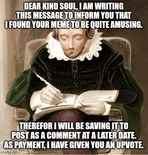 William Shakespeare Meme Upvote | DEAR KIND SOUL, I AM WRITING THIS MESSAGE TO INFORM YOU THAT I FOUND YOUR MEME TO BE QUITE AMUSING. THEREFOR I WILL BE SAVING IT TO POST AS A COMMENT AT A LATER DATE. AS PAYMENT, I HAVE GIVEN YOU AN UPVOTE. | image tagged in william shakespeare,meme comments,meme,social media | made w/ Imgflip meme maker