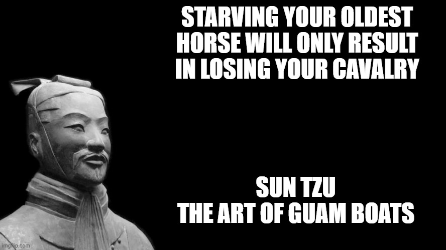 103 | STARVING YOUR OLDEST HORSE WILL ONLY RESULT IN LOSING YOUR CAVALRY; SUN TZU
THE ART OF GUAM BOATS | image tagged in sun tzu | made w/ Imgflip meme maker