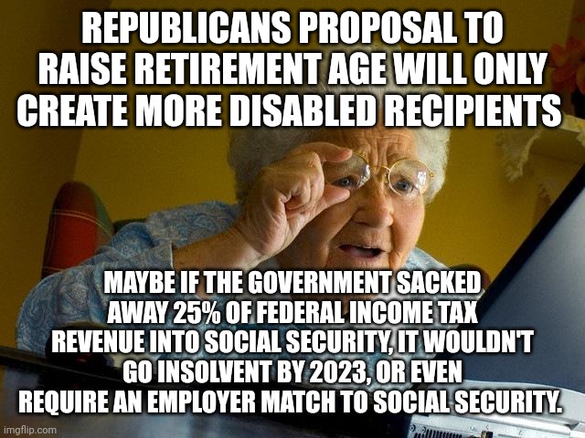 Grandma Finds The Internet | REPUBLICANS PROPOSAL TO RAISE RETIREMENT AGE WILL ONLY CREATE MORE DISABLED RECIPIENTS; MAYBE IF THE GOVERNMENT SACKED AWAY 25% OF FEDERAL INCOME TAX REVENUE INTO SOCIAL SECURITY, IT WOULDN'T GO INSOLVENT BY 2023, OR EVEN REQUIRE AN EMPLOYER MATCH TO SOCIAL SECURITY. | image tagged in memes,grandma finds the internet | made w/ Imgflip meme maker