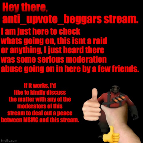 I am a Moderator of MSMG, but I do just wanna help and make a peace. | Hey there, anti_upvote_beggars stream. I am just here to check whats going on, this isnt a raid or anything, I just heard there was some serious moderation abuse going on in here by a few friends. If it works, I'd like to kindly discuss the matter with any of the moderators of this stream to deal out a peace between MSMG and this stream. | image tagged in i am,only,here,to,help,out | made w/ Imgflip meme maker