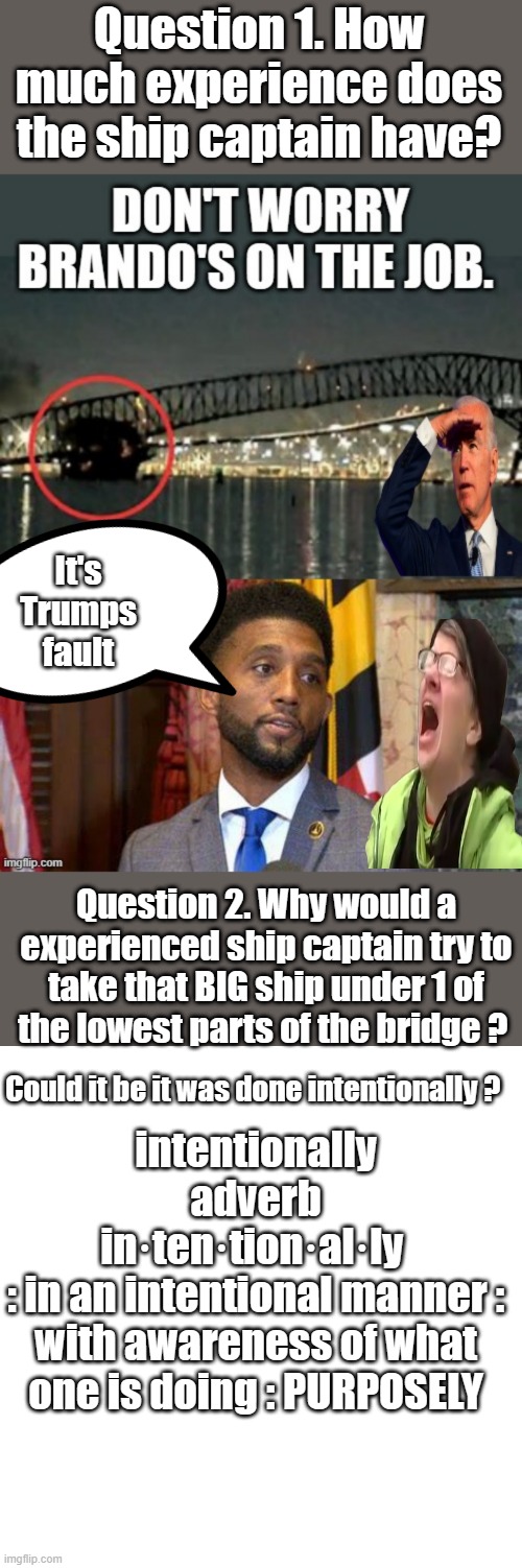 Reporters need to question everything , not except whats feed to them. | Question 1. How much experience does the ship captain have? It's Trumps fault; Question 2. Why would a experienced ship captain try to take that BIG ship under 1 of the lowest parts of the bridge ? Could it be it was done intentionally ? intentionally
adverb
in·​ten·​tion·​al·​ly 
: in an intentional manner : with awareness of what one is doing : PURPOSELY | image tagged in democrats,liars,corruption | made w/ Imgflip meme maker