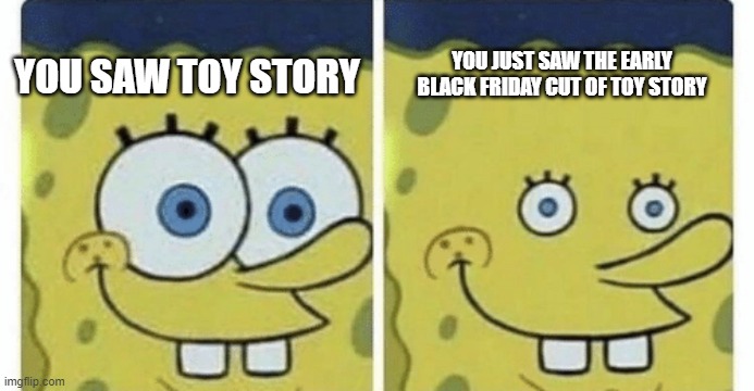 you are a toy | YOU JUST SAW THE EARLY BLACK FRIDAY CUT OF TOY STORY; YOU SAW TOY STORY | image tagged in sponge bob small eyes,fun,spongebob,funny memes,funny,memes | made w/ Imgflip meme maker