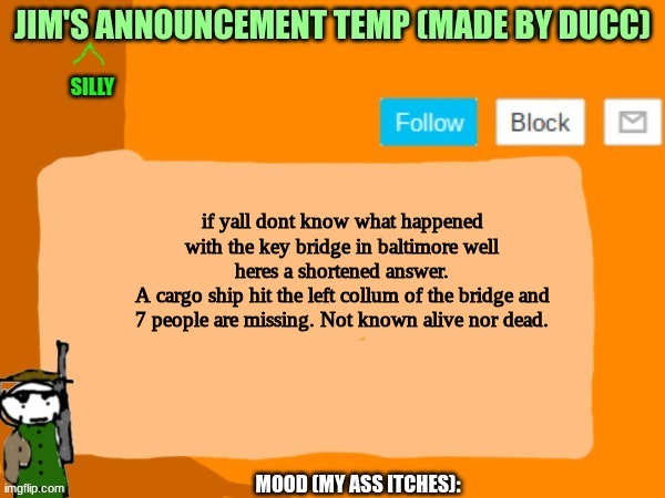 This happened near where i live | if yall dont know what happened with the key bridge in baltimore well heres a shortened answer.
A cargo ship hit the left collum of the bridge and 7 people are missing. Not known alive nor dead. | image tagged in jims template | made w/ Imgflip meme maker