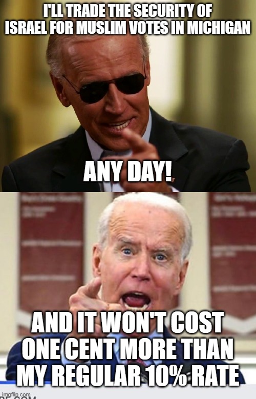 For Sale for Votes | I'LL TRADE THE SECURITY OF ISRAEL FOR MUSLIM VOTES IN MICHIGAN; ANY DAY! AND IT WON'T COST ONE CENT MORE THAN MY REGULAR 10% RATE | image tagged in cool joe biden,joe biden no malarkey | made w/ Imgflip meme maker