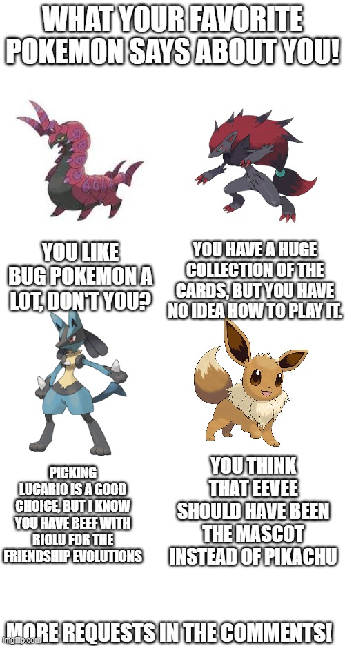 For the Zoroark fans, don't worry, idk how to play that either ;) | WHAT YOUR FAVORITE POKEMON SAYS ABOUT YOU! YOU HAVE A HUGE COLLECTION OF THE CARDS, BUT YOU HAVE NO IDEA HOW TO PLAY IT. YOU LIKE BUG POKEMON A LOT, DON'T YOU? PICKING LUCARIO IS A GOOD CHOICE, BUT I KNOW YOU HAVE BEEF WITH RIOLU FOR THE FRIENDSHIP EVOLUTIONS; YOU THINK THAT EEVEE SHOULD HAVE BEEN THE MASCOT INSTEAD OF PIKACHU; MORE REQUESTS IN THE COMMENTS! | made w/ Imgflip meme maker
