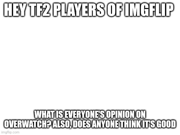 I have 200 hours of TF2 but what do people think of overwatch | HEY TF2 PLAYERS OF IMGFLIP; WHAT IS EVERYONE'S OPINION ON OVERWATCH? ALSO, DOES ANYONE THINK IT'S GOOD | image tagged in blank white template | made w/ Imgflip meme maker