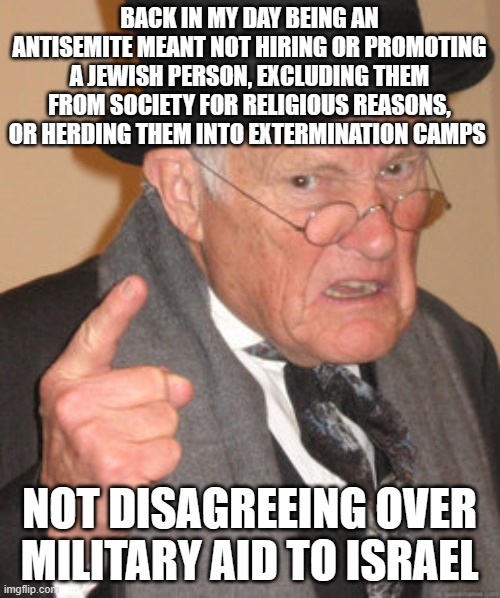 Back In My Day Meme | BACK IN MY DAY BEING AN ANTISEMITE MEANT NOT HIRING OR PROMOTING A JEWISH PERSON, EXCLUDING THEM FROM SOCIETY FOR RELIGIOUS REASONS, OR HERDING THEM INTO EXTERMINATION CAMPS; NOT DISAGREEING OVER MILITARY AID TO ISRAEL | image tagged in memes,back in my day | made w/ Imgflip meme maker