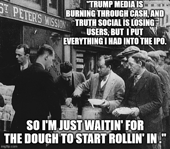 Gotta squeeze every red cent from the red hatted suckers. | "TRUMP MEDIA IS BURNING THROUGH CASH, AND TRUTH SOCIAL IS LOSING USERS, BUT  I PUT EVERYTHING I HAD INTO THE IPO. SO I'M JUST WAITIN' FOR THE DOUGH TO START ROLLIN' IN ." | image tagged in shyster trump | made w/ Imgflip meme maker