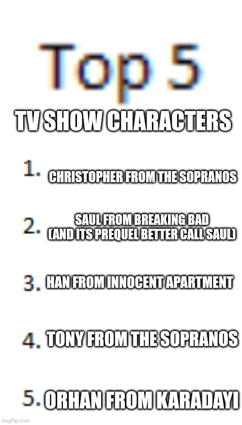 Top 5 List | TV SHOW CHARACTERS; CHRISTOPHER FROM THE SOPRANOS; SAUL FROM BREAKING BAD
(AND ITS PREQUEL BETTER CALL SAUL); HAN FROM INNOCENT APARTMENT; TONY FROM THE SOPRANOS; ORHAN FROM KARADAYI | image tagged in top 5 list | made w/ Imgflip meme maker