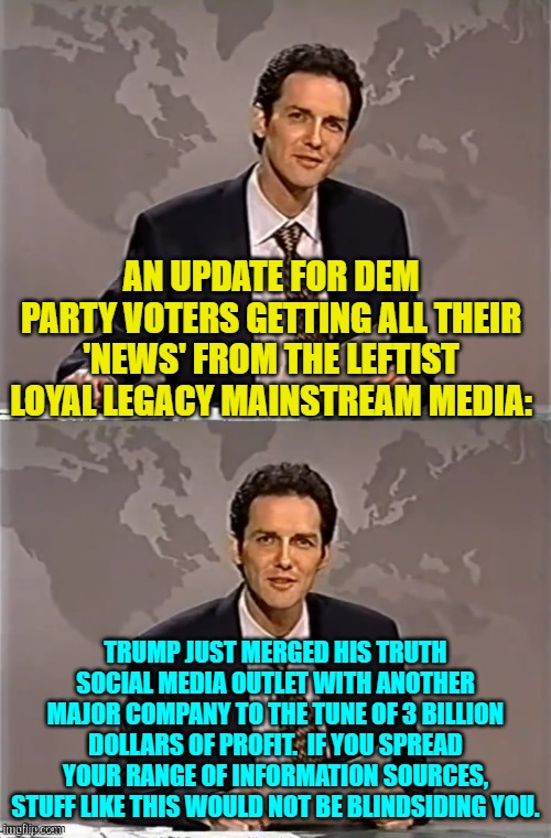 Seriously leftists, why deliberately restrict yourself only to Party Approved news sources? | AN UPDATE FOR DEM PARTY VOTERS GETTING ALL THEIR 'NEWS' FROM THE LEFTIST LOYAL LEGACY MAINSTREAM MEDIA:; TRUMP JUST MERGED HIS TRUTH SOCIAL MEDIA OUTLET WITH ANOTHER MAJOR COMPANY TO THE TUNE OF 3 BILLION DOLLARS OF PROFIT.  IF YOU SPREAD YOUR RANGE OF INFORMATION SOURCES, STUFF LIKE THIS WOULD NOT BE BLINDSIDING YOU. | image tagged in weekend update with norm | made w/ Imgflip meme maker