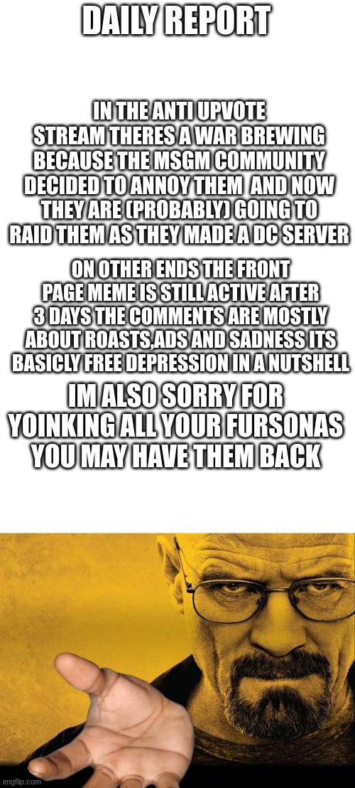 DAILY REPORT; IN THE ANTI UPVOTE STREAM THERES A WAR BREWING BECAUSE THE MSGM COMMUNITY DECIDED TO ANNOY THEM  AND NOW THEY ARE (PROBABLY) GOING TO RAID THEM AS THEY MADE A DC SERVER; ON OTHER ENDS THE FRONT PAGE MEME IS STILL ACTIVE AFTER 3 DAYS THE COMMENTS ARE MOSTLY ABOUT ROASTS,ADS AND SADNESS ITS BASICLY FREE DEPRESSION IN A NUTSHELL; IM ALSO SORRY FOR YOINKING ALL YOUR FURSONAS YOU MAY HAVE THEM BACK | image tagged in blank white template,breaking bad | made w/ Imgflip meme maker