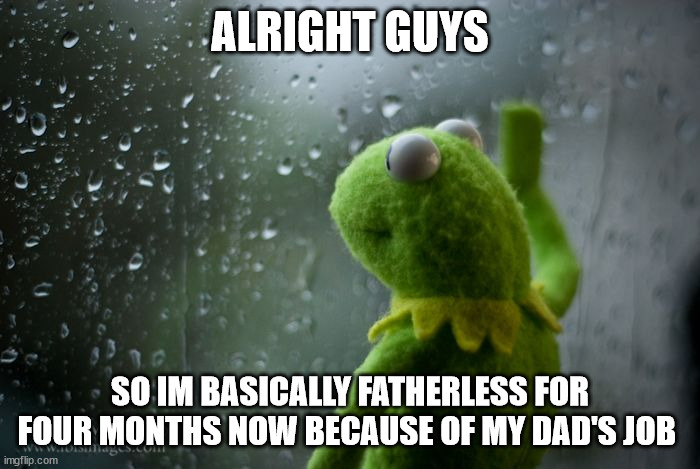 Very sad | ALRIGHT GUYS; SO IM BASICALLY FATHERLESS FOR FOUR MONTHS NOW BECAUSE OF MY DAD'S JOB | image tagged in kermit window | made w/ Imgflip meme maker