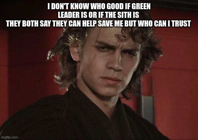 anakin skywalker | I DON'T KNOW WHO GOOD IF GREEN LEADER IS OR IF THE SITH IS 
THEY BOTH SAY THEY CAN HELP SAVE ME BUT WHO CAN I TRUST | image tagged in anakin skywalker | made w/ Imgflip meme maker