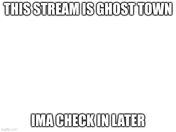 THIS STREAM IS GHOST TOWN; IMA CHECK IN LATER | made w/ Imgflip meme maker