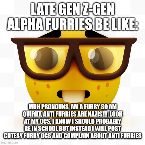 Se all agree on this: | LATE GEN Z-GEN ALPHA FURRIES BE LIKE:; MUH PRONOUNS, AM A FURRY SO AM QUIRKY, ANTI FURRIES ARE NAZIS!!!, LOOK AT MY OCS, I KNOW I SHOULD PROBABLY BE IN SCHOOL BUT INSTEAD I WILL POST CUTESY FURRY OCS AND COMPLAIN ABOUT ANTI FURRIES | image tagged in nerd emoji,furries,cringe,late gen z-gen alpha furries,wtf | made w/ Imgflip meme maker