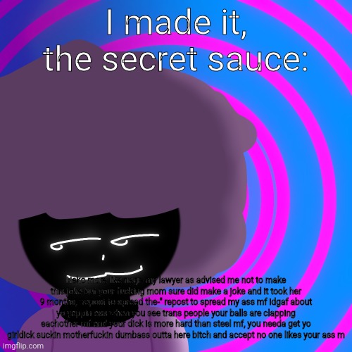 Mwehehehe >:3 | I made it, the secret sauce:; Neko more like negr- my lawyer as advised me not to make this joke but your fucking mom sure did make a joke and it took her 9 months, "repost to spread the-" repost to spread my ass mf idgaf about yo yappin ass when you see trans people your balls are clapping eachother mf and your dick is more hard than steel mf, you needa get yo girldick suckin motherfuckin dumbass outta here bitch and accept no one likes your ass m | image tagged in mwehehehe 3 | made w/ Imgflip meme maker