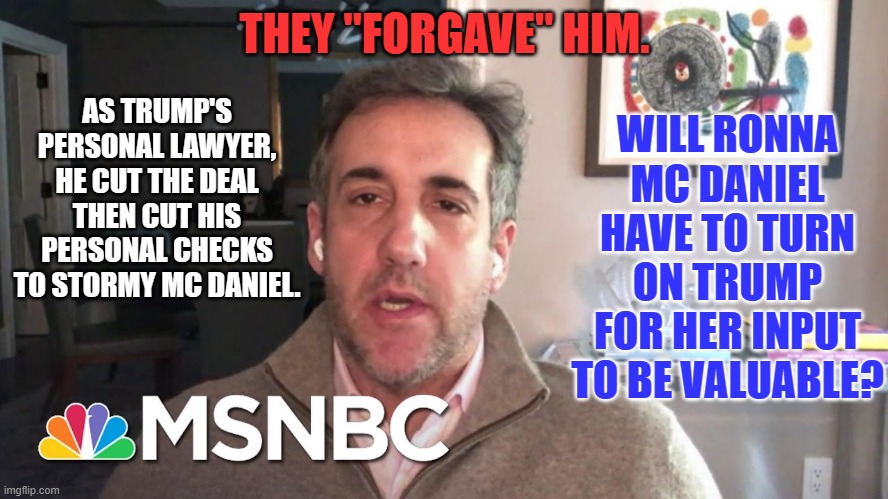 Ronna Mc Daniel will not be the first Partisan Republican hired by NBC. | THEY "FORGAVE" HIM. WILL RONNA MC DANIEL HAVE TO TURN ON TRUMP FOR HER INPUT TO BE VALUABLE? AS TRUMP'S PERSONAL LAWYER, HE CUT THE DEAL THEN CUT HIS PERSONAL CHECKS TO STORMY MC DANIEL. | image tagged in politics | made w/ Imgflip meme maker
