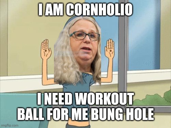 Cornholio | I AM CORNHOLIO I NEED WORKOUT BALL FOR ME BUNG HOLE | image tagged in cornholio | made w/ Imgflip meme maker