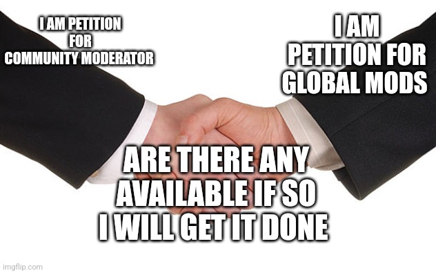 Business Handshake | I AM PETITION FOR GLOBAL MODS; I AM PETITION FOR COMMUNITY MODERATOR; ARE THERE ANY AVAILABLE IF SO I WILL GET IT DONE | image tagged in business handshake | made w/ Imgflip meme maker