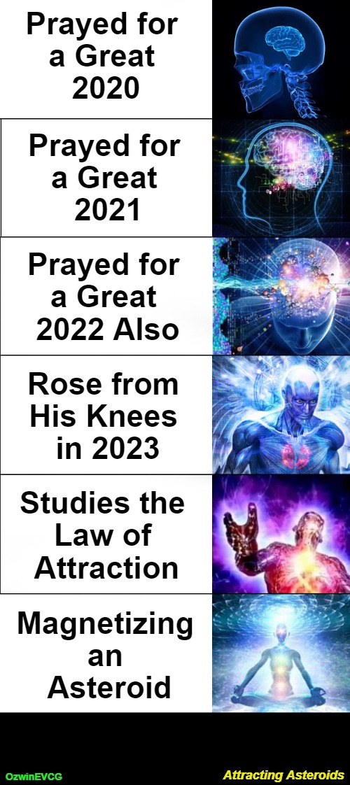 Attracting Asteroids [NV] | Prayed for 

a Great 

2020; Prayed for 

a Great 

2021; Prayed for 

a Great 

2022 Also; Rose from 

His Knees 

in 2023; Studies the 

Law of 

Attraction; Magnetizing 

an 

Asteroid; Attracting Asteroids; OzwinEVCG | image tagged in expanding brain,praying,dark humor,law of attraction,that was sudden,end of the world | made w/ Imgflip meme maker