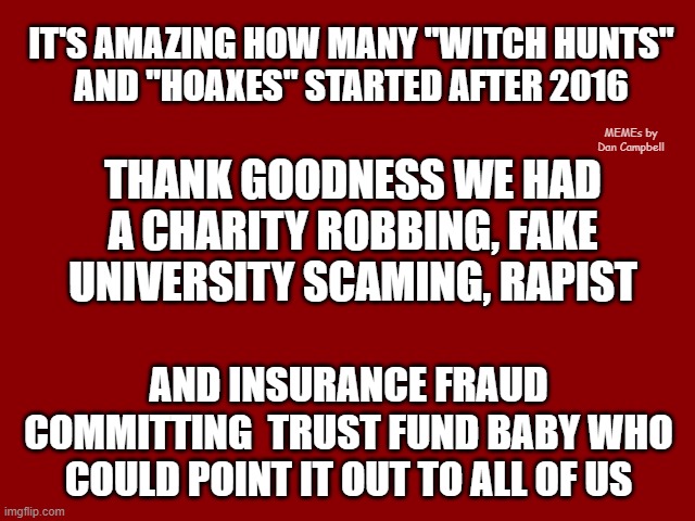 Dark Red Solid | IT'S AMAZING HOW MANY "WITCH HUNTS"
AND "HOAXES" STARTED AFTER 2016; MEMEs by Dan Campbell; THANK GOODNESS WE HAD A CHARITY ROBBING, FAKE UNIVERSITY SCAMING, RAPIST; AND INSURANCE FRAUD COMMITTING  TRUST FUND BABY WHO COULD POINT IT OUT TO ALL OF US | image tagged in dark red solid | made w/ Imgflip meme maker