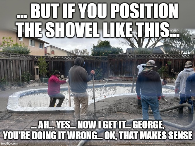 Concrete workers | ... BUT IF YOU POSITION THE SHOVEL LIKE THIS... ... AH... YES... NOW I GET IT... GEORGE, YOU'RE DOING IT WRONG... OK, THAT MAKES SENSE | image tagged in pool,concrete,workers | made w/ Imgflip meme maker