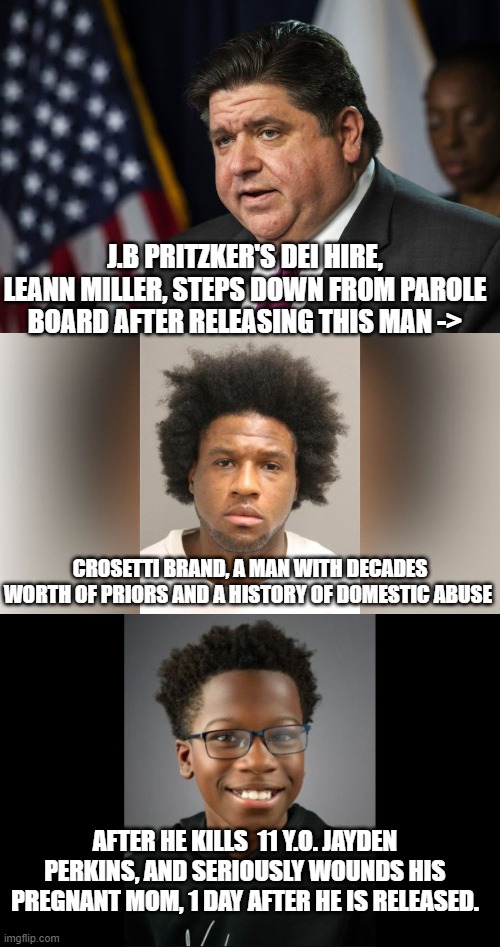 Gotta love democratic pandering to criminals and their early release of violent offenders. | J.B PRITZKER'S DEI HIRE, LEANN MILLER, STEPS DOWN FROM PAROLE BOARD AFTER RELEASING THIS MAN ->; CROSETTI BRAND, A MAN WITH DECADES WORTH OF PRIORS AND A HISTORY OF DOMESTIC ABUSE; AFTER HE KILLS  11 Y.O. JAYDEN PERKINS, AND SERIOUSLY WOUNDS HIS PREGNANT MOM, 1 DAY AFTER HE IS RELEASED. | image tagged in stupid liberals,democrats,scumbag,trump,biden,funny memes | made w/ Imgflip meme maker