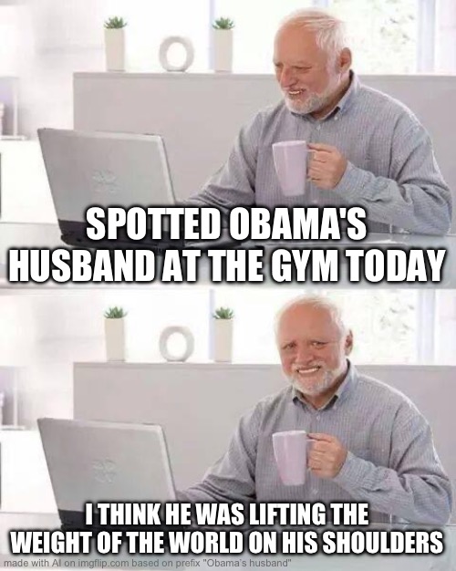 Ai | SPOTTED OBAMA'S HUSBAND AT THE GYM TODAY; I THINK HE WAS LIFTING THE WEIGHT OF THE WORLD ON HIS SHOULDERS | image tagged in memes,hide the pain harold | made w/ Imgflip meme maker