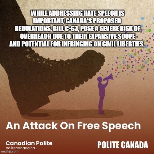 WHILE ADDRESSING HATE SPEECH IS IMPORTANT, CANADA'S PROPOSED 
REGULATIONS, BILL C-63, POSE A SEVERE RISK OF OVERREACH DUE TO THEIR EXPANSIVE SCOPE AND POTENTIAL FOR INFRINGING ON CIVIL LIBERTIES. | made w/ Imgflip meme maker