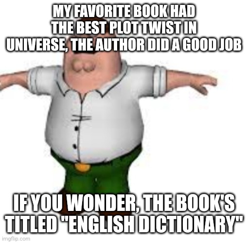 just finished reading it, amazing | MY FAVORITE BOOK HAD THE BEST PLOT TWIST IN UNIVERSE, THE AUTHOR DID A GOOD JOB; IF YOU WONDER, THE BOOK'S TITLED "ENGLISH DICTIONARY" | image tagged in peter griffin t pose | made w/ Imgflip meme maker