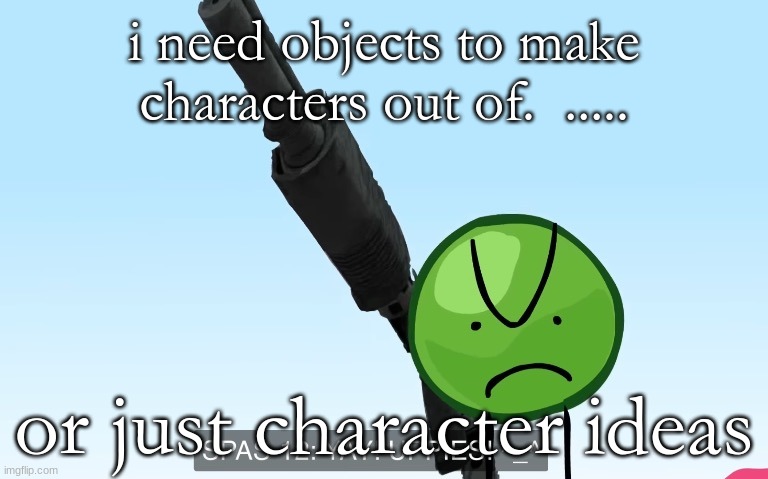 RIGHT NOW!!!!!!!!!!!!!!!!!!!!!!!!!!!!!!!!!!!!!!!!!!!!! | i need objects to make characters out of.  ..... or just character ideas | image tagged in uppies | made w/ Imgflip meme maker