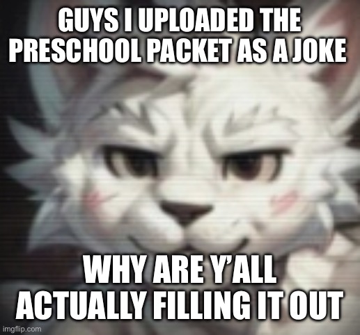 mankisser | GUYS I UPLOADED THE PRESCHOOL PACKET AS A JOKE; WHY ARE Y’ALL ACTUALLY FILLING IT OUT | image tagged in mankisser | made w/ Imgflip meme maker