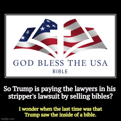 Trump scam alert! | So Trump is paying the lawyers in his 
stripper's lawsuit by selling bibles? | I wonder when the last time was that
Trump saw the inside of  | image tagged in funny,demotivationals,trump,bible,scam,stripper | made w/ Imgflip demotivational maker
