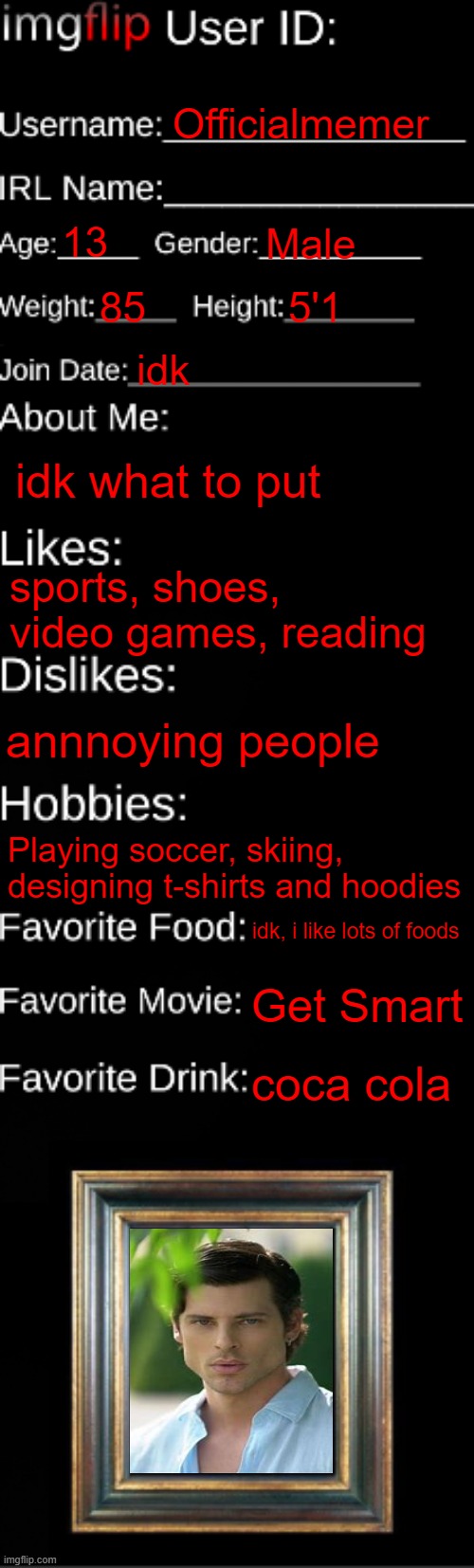 first image here ig (who tf am i lmao) | Officialmemer; 13; Male; 85; 5'1; idk; idk what to put; sports, shoes, video games, reading; annnoying people; Playing soccer, skiing, designing t-shirts and hoodies; idk, i like lots of foods; Get Smart; coca cola | image tagged in imgflip id card | made w/ Imgflip meme maker