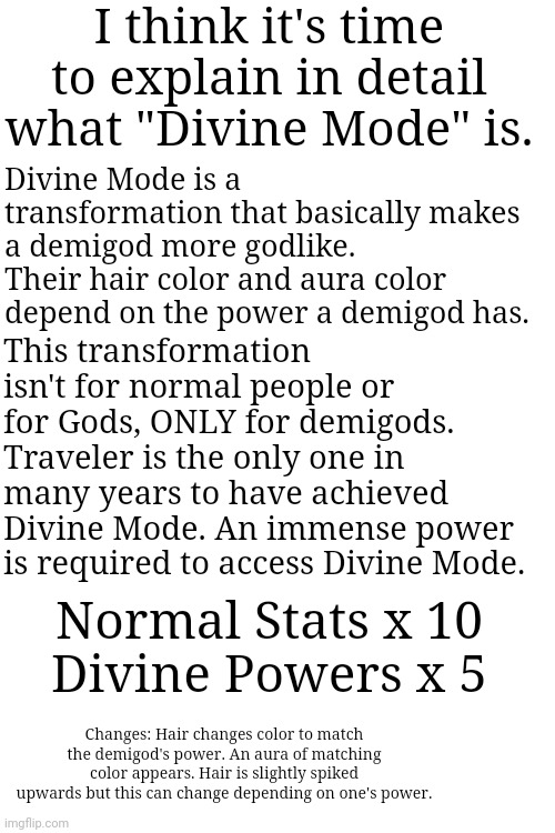 ONLY FOR DEMIGODS! | I think it's time to explain in detail what "Divine Mode" is. Divine Mode is a transformation that basically makes a demigod more godlike. Their hair color and aura color depend on the power a demigod has. This transformation isn't for normal people or for Gods, ONLY for demigods.
Traveler is the only one in many years to have achieved Divine Mode. An immense power is required to access Divine Mode. Normal Stats x 10
Divine Powers x 5; Changes: Hair changes color to match the demigod's power. An aura of matching color appears. Hair is slightly spiked upwards but this can change depending on one's power. | made w/ Imgflip meme maker